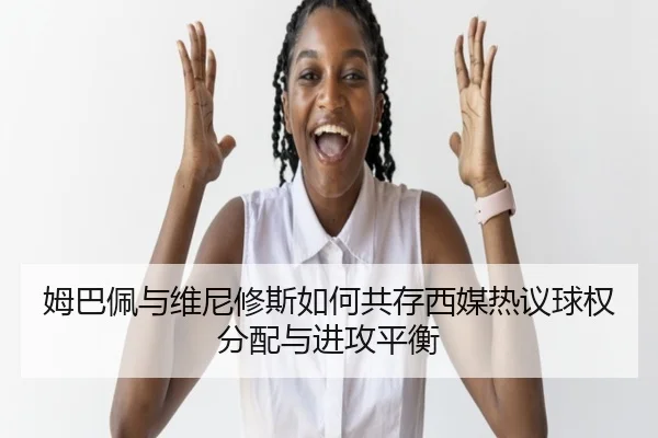 姆巴佩与维尼修斯如何共存西媒热议球权分配与进攻平衡