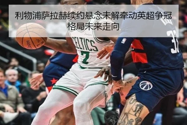 利物浦萨拉赫续约悬念未解牵动英超争冠格局未来走向